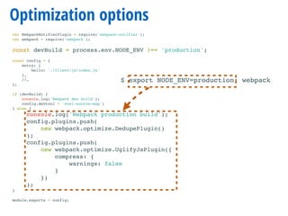 Optimization options
var WebpackNotifierPlugin = require('webpack-notifier');
var webpack = require(‘webpack');
const devBuild = process.env.NODE_ENV !== 'production';
const config = {
entry: {
hello: './client/js/index.js'
},
//…
};
if (devBuild) {
console.log('Webpack dev build');
config.devtool = 'eval-source-map';
} else {
console.log('Webpack production build');
config.plugins.push(
new webpack.optimize.DedupePlugin()
);
config.plugins.push(
new webpack.optimize.UglifyJsPlugin({
compress: {
warnings: false
}
})
);
}
module.exports = config;
$ export NODE_ENV=production; webpack
 