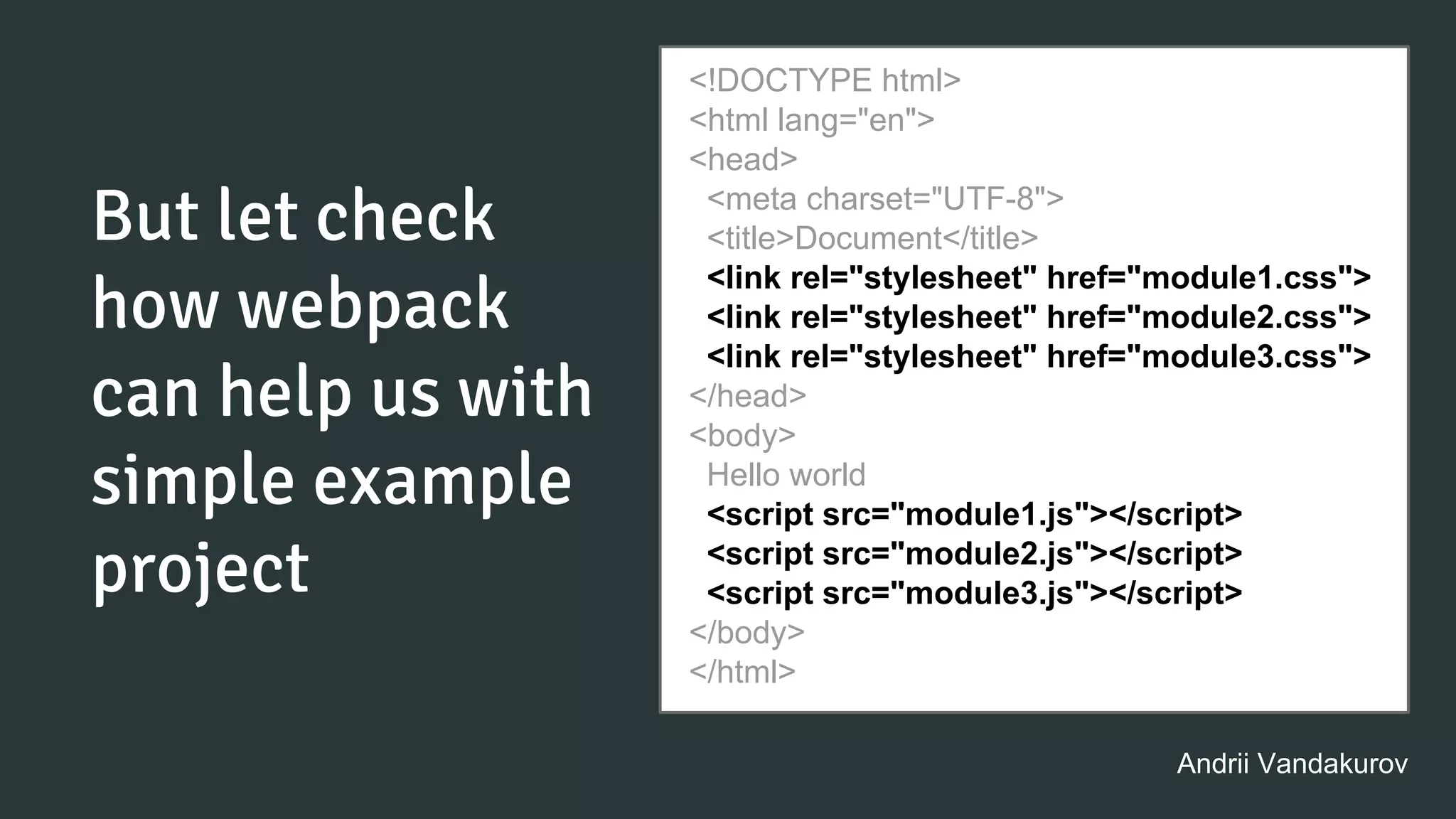 But let check
how webpack
can help us with
simple example
project
<!DOCTYPE html>
<html lang="en">
<head>
<meta charset="UTF-8">
<title>Document</title>
<link rel="stylesheet" href="module1.css">
<link rel="stylesheet" href="module2.css">
<link rel="stylesheet" href="module3.css">
</head>
<body>
Hello world
<script src="module1.js"></script>
<script src="module2.js"></script>
<script src="module3.js"></script>
</body>
</html>
Andrii Vandakurov
 