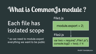 What is CommonJs module ?
Each file has
isolated scope
Andrii Vandakurov
* so we need to module.export
everything we want to be public
module.export = 2;
File1.js
var two = require(“./File1.js”);
console.log(2 + two); // 4
File2.js
 
