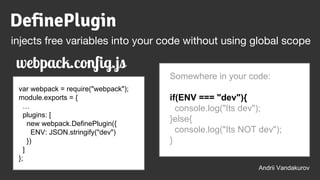 var webpack = require("webpack");
module.exports = {
…
plugins: [
new webpack.DefinePlugin({
ENV: JSON.stringify("dev")
})
]
};
Somewhere in your code:
if(ENV === "dev"){
console.log("Its dev");
}else{
console.log("Its NOT dev");
}
Andrii Vandakurov
DefinePlugin
injects free variables into your code without using global scope
webpack.config.js
 