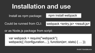 Installation and use
Andrii Vandakurov
npm install webpack
Could be runned from CLI:
Install as npm package:
webpack <entry.js> <result.js>
or as Node.js package from script:
var webpack = require("webpack");
webpack({ //configuration... }, function(err, stats) { … });
 