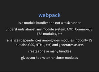 webpack
is a module bundler and not a task runner
understands almost any module system: AMD, CommonJS,
ES6 modules, etc
analyzes dependencies among your modules (not only JS
but also CSS, HTML, etc) and generates assets
creates one or many bundles
gives you hooks to transform modules
 