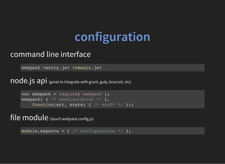 configuration
command line interface
webpack <entry.js> <result.js>
node.js api (great to integrate with grunt, gulp, broccoli, etc)
var webpack = require('webpack');
webpack( { /* configuration */ },
function(err, stats) { /* stuff */ });
file module (touch webpack.config.js)
module.exports = { /* configuration */ };
 