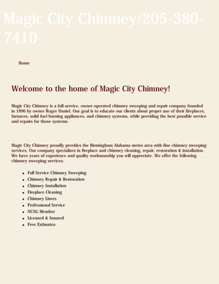 Magic City Chimney/205-380-
7410
    Home




 Welcome to the home of Magic City Chimney!

 Magic City Chimney is a full-service, owner-operated chimney sweeping and repair company founded
 in 1990 by owner Roger Daniel. Our goal is to educate our clients about proper use of their fireplaces,
 furnaces, solid fuel burning appliances, and chimney systems, while providing the best possible service
 and repairs for those systems.




 Magic City Chimney proudly provides the Birmingham Alabama metro area with fine chimney sweeping
 services. Our company specializes in fireplace and chimney cleaning, repair, restoration & installation.
 We have years of experience and quality workmanship you will appreciate. We offer the following
 chimney sweeping services:

      q   Full Service Chimney Sweeping
      q   Chimney Repair & Restoration
      q   Chimney Installation
      q   Fireplace Cleaning
      q   Chimney Liners
      q   Professional Service
      q   NCSG Member
      q   Licensed & Insured
      q   Free Estimates
 
