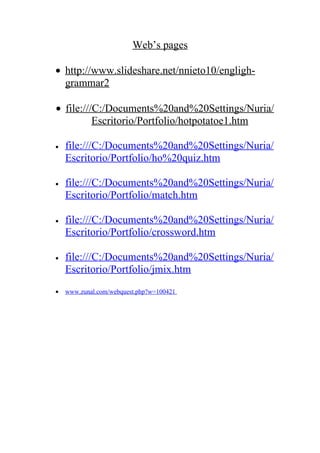 Web’s pages

• http://www.slideshare.net/nnieto10/engligh-
  grammar2

• file:///C:/Documents%20and%20Settings/Nuria/
          Escritorio/Portfolio/hotpotatoe1.htm

•   file:///C:/Documents%20and%20Settings/Nuria/
    Escritorio/Portfolio/ho%20quiz.htm

•   file:///C:/Documents%20and%20Settings/Nuria/
    Escritorio/Portfolio/match.htm

•   file:///C:/Documents%20and%20Settings/Nuria/
    Escritorio/Portfolio/crossword.htm

•   file:///C:/Documents%20and%20Settings/Nuria/
    Escritorio/Portfolio/jmix.htm
•   www.zunal.com/webquest.php?w=100421
 