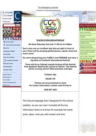 781050-2072005The Actual webpage that I designed for the school website, as you can see I included all the key information there is to know for example the ticket price, place, how you will contact and time.By Michael McCauleyBy0The Actual webpage that I designed for the school website, as you can see I included all the key information there is to know for example the ticket price, place, how you will contact and time.By Michael McCauleyBy-878840-7620000781050-809180500781050-8463280Cranford international festivalBe there Saturday 2nd July 11:00 am to 4:00pmDon’t miss out on a brilliant day laid out right in front of you! There will be amazing performances, sports, food and much more!So come along bring your FAMILY and FRIENDS and have a big blast at Cranford! International festival!There will be an Olympic parade kicking off the festival from Barbizon Road to the school at 12noon.  The festival will be running will fun filled activities until 4pmChildren 50pAdult £1.00Tickets can be purchased on entryfor further information contact Julie Prunty at  0208 897 200100Cranford international festivalBe there Saturday 2nd July 11:00 am to 4:00pmDon’t miss out on a brilliant day laid out right in front of you! There will be amazing performances, sports, food and much more!So come along bring your FAMILY and FRIENDS and have a big blast at Cranford! International festival!There will be an Olympic parade kicking off the festival from Barbizon Road to the school at 12noon.  The festival will be running will fun filled activities until 4pmChildren 50pAdult £1.00Tickets can be purchased on entryfor further information contact Julie Prunty at  0208 897 200178105032575500-800100474853000By Mi<br />