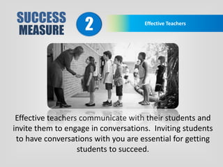 SUCCESS
MEASURE
Effective Teachers
2
Effective teachers communicate with their students and
invite them to engage in conversations. Inviting students
to have conversations with you are essential for getting
students to succeed.
 