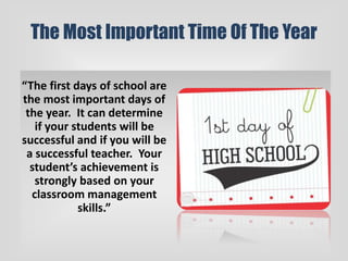 The Most Important Time Of The Year
“The first days of school are
the most important days of
the year. It can determine
if your students will be
successful and if you will be
a successful teacher. Your
student’s achievement is
strongly based on your
classroom management
skills.”
 