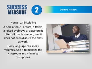 SUCCESS
MEASURE
Effective Teachers
2
Nonverbal Discipline
A nod, a smile , a stare, a frown,
a raised eyebrow, or a gesture is
often all that is needed, and it
does not even disturb the class
at work.
Body language can speak
volumes. Use it to manage the
classroom and minimize
disruptions.
 