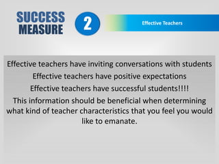 SUCCESS
MEASURE
Effective Teachers
2
Effective teachers have inviting conversations with students
Effective teachers have positive expectations
Effective teachers have successful students!!!!
This information should be beneficial when determining
what kind of teacher characteristics that you feel you would
like to emanate.
 
