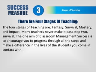 SUCCESS
MEASURE
Stages of Teaching
3
There Are Four Stages Of Teaching:
The four stages of Teaching are: Fantasy, Survival, Mastery,
and Impact. Many teachers never make it past step two,
survival. The one aim of Classroom Management Success is
to encourage you to progress through all the steps and
make a difference in the lives of the students you come in
contact with.
 