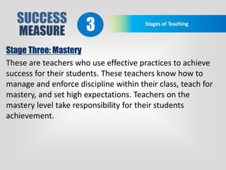 SUCCESS
MEASURE
Stages of Teaching
3
Stage Three: Mastery
These are teachers who use effective practices to achieve
success for their students. These teachers know how to
manage and enforce discipline within their class, teach for
mastery, and set high expectations. Teachers on the
mastery level take responsibility for their students
achievement.
 