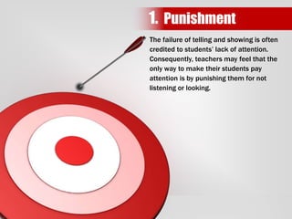 The failure of telling and showing is often
credited to students’ lack of attention.
Consequently, teachers may feel that the
only way to make their students pay
attention is by punishing them for not
listening or looking.
1. Punishment
 