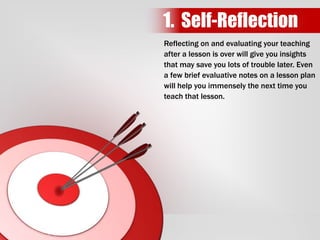 Reflecting on and evaluating your teaching
after a lesson is over will give you insights
that may save you lots of trouble later. Even
a few brief evaluative notes on a lesson plan
will help you immensely the next time you
teach that lesson.
1. Self-Reflection
 