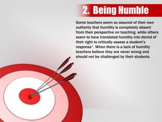 Some teachers seem so assured of their own
authority that humility is completely absent
from their perspective on teaching, while others
seem to have translated humility into denial of
their right to critically assess a student’s
response”. When there is a lack of humility
teachers believe they are never wrong and
should not be challenged by their students.
2. Being Humble
 