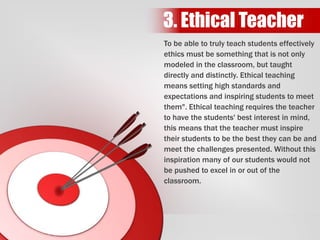 To be able to truly teach students effectively
ethics must be something that is not only
modeled in the classroom, but taught
directly and distinctly. Ethical teaching
means setting high standards and
expectations and inspiring students to meet
them". Ethical teaching requires the teacher
to have the students' best interest in mind,
this means that the teacher must inspire
their students to be the best they can be and
meet the challenges presented. Without this
inspiration many of our students would not
be pushed to excel in or out of the
classroom.
3. Ethical Teacher
 