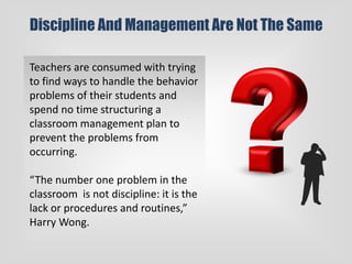 Discipline And Management Are Not The Same
Teachers are consumed with trying
to find ways to handle the behavior
problems of their students and
spend no time structuring a
classroom management plan to
prevent the problems from
occurring.
“The number one problem in the
classroom is not discipline: it is the
lack or procedures and routines,”
Harry Wong.
 