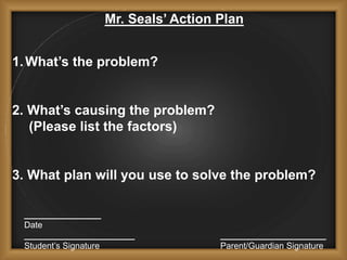Mr. Seals’ Action Plan
1.What’s the problem?
2. What’s causing the problem?
(Please list the factors)
3. What plan will you use to solve the problem?
________________
Date
_______________________ ______________________
Student’s Signature Parent/Guardian Signature
 