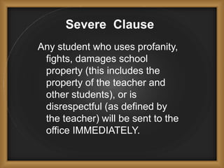 Severe Clause
Any student who uses profanity,
fights, damages school
property (this includes the
property of the teacher and
other students), or is
disrespectful (as defined by
the teacher) will be sent to the
office IMMEDIATELY.
 