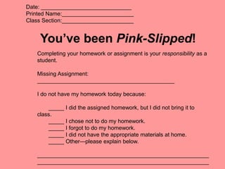 Date: _____________________________
Printed Name:_______________________
Class Section:_______________________
You’ve been Pink-Slipped!
Completing your homework or assignment is your responsibility as a
student.
Missing Assignment:
____________________________________________
I do not have my homework today because:
_____ I did the assigned homework, but I did not bring it to
class.
_____ I chose not to do my homework.
_____ I forgot to do my homework.
_____ I did not have the appropriate materials at home.
_____ Other—please explain below.
_______________________________________________________
_______________________________________________________
 