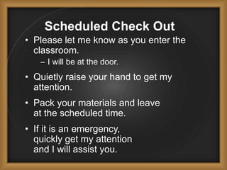 Scheduled Check Out
• Please let me know as you enter the
classroom.
– I will be at the door.
• Quietly raise your hand to get my
attention.
• Pack your materials and leave
at the scheduled time.
• If it is an emergency,
quickly get my attention
and I will assist you.
 