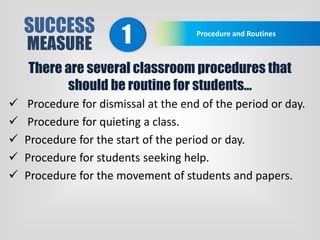 SUCCESS
MEASURE
Procedure and Routines
1
There are several classroom procedures that
should be routine for students…
 Procedure for dismissal at the end of the period or day.
 Procedure for quieting a class.
 Procedure for the start of the period or day.
 Procedure for students seeking help.
 Procedure for the movement of students and papers.
 