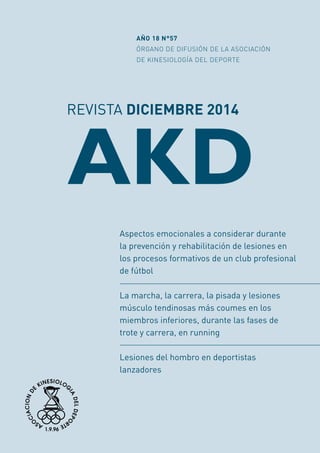 REVISTA DICIEMBRE 2014
AKD
AÑO 18 N°57
ÓRGANO DE DIFUSIÓN DE LA ASOCIACIÓN
DE KINESIOLOGÍA DEL DEPORTE
Aspectos emocionales a considerar durante
la prevención y rehabilitación de lesiones en
los procesos formativos de un club profesional
de fútbol
La marcha, la carrera, la pisada y lesiones
músculo tendinosas más coumes en los
miembros inferiores, durante las fases de
trote y carrera, en running
Lesiones del hombro en deportistas
lanzadores
 