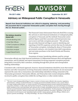 1
FIN-2017-A006 September 20, 2017
This Advisory should be
shared with:
• Private Banking Units
• Chief Risk Officers
• Chief Compliance Officers
• AML/BSA Analysts
• Sanctions Analysts
• Legal Departments
Advisory on Widespread Public Corruption in Venezuela
Reports from financial institutions are critical to stopping, deterring, and preventing
the proceeds tied to suspected Venezuelan public corruption from moving through
the U.S. financial system.
The Financial Crimes Enforcement Network (FinCEN) is issuing
this advisory to alert financial institutions of widespread public
corruption in Venezuela and the methods Venezuelan senior
political figures (and their associates and front persons) may
use to move and hide corruption proceeds.1
1. “The term ‘senior foreign political figure’ means a current or former senior official in the executive, legislative,
administrative, military or judicial branches of a foreign government (whether elected or not); a senior official
of a major foreign political party; or a senior executive of a foreign government-owned commercial enterprise; a
corporation, business, or other entity that has been formed by, or for the benefit of, any such individual; an immediate
family members of any such individual; and a person who is widely and publicly known (or is actually known by the
relevant covered financial institution) to be a close associate of such individual. For the purposes of this definition,
‘senior official or executive’ means an individual with substantial authority over policy, operations, or the use of
government-owned resources and ‘immediate family member’ means spouses, parents, siblings, children and a
spouse’s parents and siblings.” 31 CFR § 1010.605(p). See also 31 CFR § 1010.620.
This advisory
also provides financial red flags to assist in identifying and
reporting to FinCEN suspicious activity that may be indicative
of Venezuelan corruption, including the abuse of Venezuelan
government contracts, wire transfers from shell corporations,
and real estate purchases in the South Florida and Houston,
Texas regions.
Awareness of money laundering schemes used by corrupt
Venezuelan officials may help financial institutions (1) differentiate between illicit and legitimate
transactions, and (2) identify and report transactions involving suspected corruption proceeds
being held or moved by their customers, including through their private and correspondent
banking relationships.
Consistent with a risk-based approach, however, financial institutions should be aware that normal
business and other transactions involving Venezuelan nationals and businesses do not necessarily
represent the same risk as transactions and relationships identified as being connected to the
Venezuelan government, Venezuelan officials, and Venezuelan state-owned enterprises (SOEs)
involved in public corruption that exhibit the red flags below or other similar indicia.
 