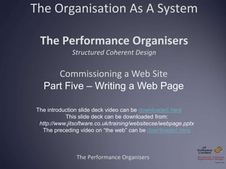 The Organisation As A System
The Performance Organisers
Structured Coherent Design
The Performance Organisers
Commissioning a Web Site
Part Five – Writing a Web Page
The introduction slide deck video can be downloaded here
This slide deck can be downloaded from:
http://www.jitsoftware.co.uk/training/websitecse/webpage.pptx
The preceding video on “the web” can be downloaded here
 