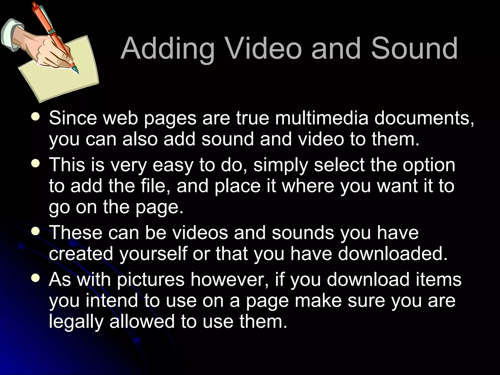 Adding Video and Sound Since web pages are true multimedia documents, you can also add sound and video to them. This is very easy to do, simply select the option to add the file, and place it where you want it to go on the page. These can be videos and sounds you have created yourself or that you have downloaded. As with pictures however, if you download items you intend to use on a page make sure you are legally allowed to use them. 