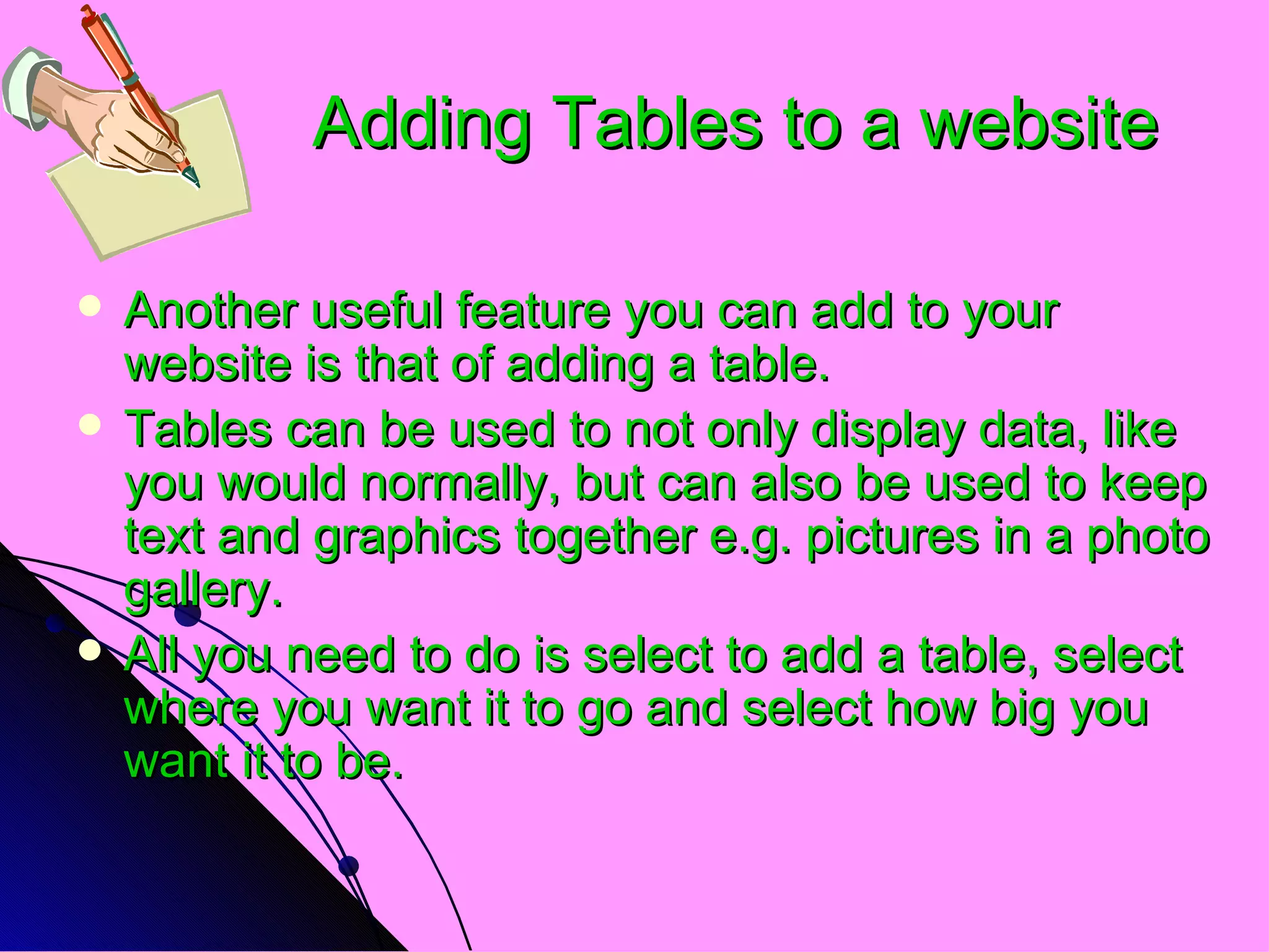 Adding Tables to a website Another useful feature you can add to your website is that of adding a table. Tables can be used to not only display data, like you would normally, but can also be used to keep text and graphics together e.g. pictures in a photo gallery. All you need to do is select to add a table, select where you want it to go and select how big you want it to be. 
