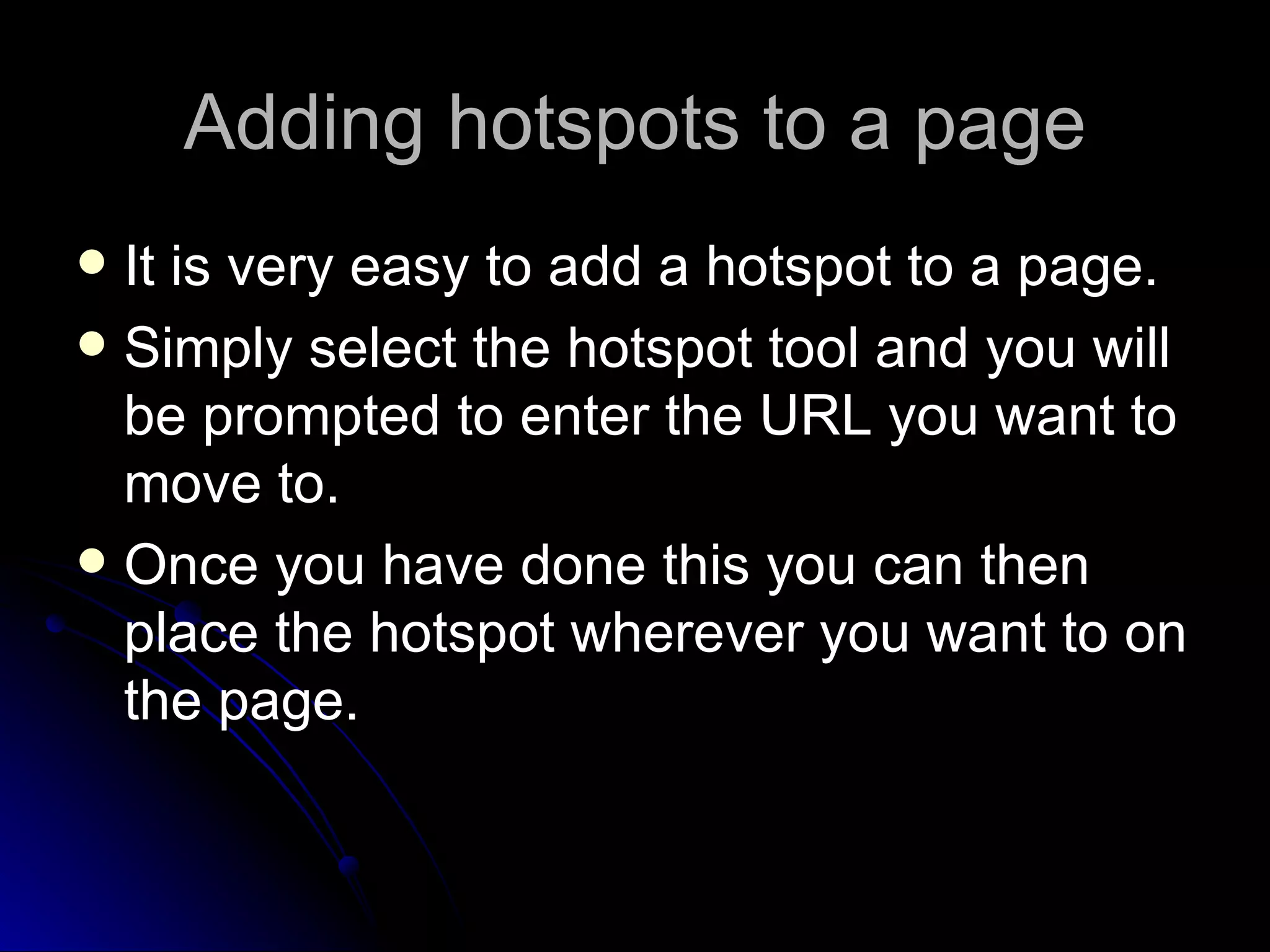 Adding hotspots to a page It is very easy to add a hotspot to a page. Simply select the hotspot tool and you will be prompted to enter the URL you want to move to. Once you have done this you can then place the hotspot wherever you want to on the page. 