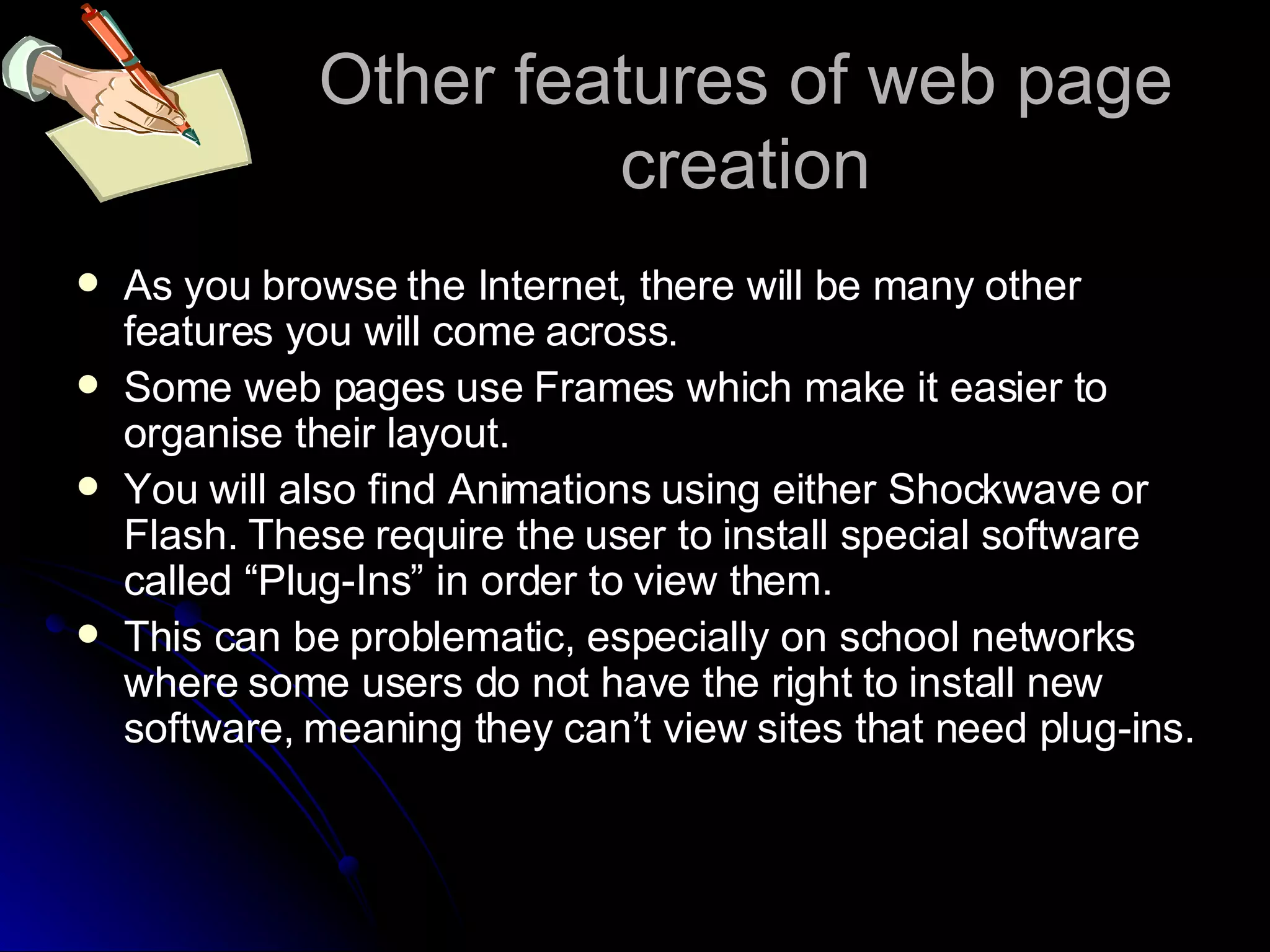Other features of web page creation As you browse the Internet, there will be many other features you will come across. Some web pages use Frames which make it easier to organise their layout. You will also find Animations using either Shockwave or Flash. These require the user to install special software called “Plug-Ins” in order to view them. This can be problematic, especially on school networks where some users do not have the right to install new software, meaning they can’t view sites that need plug-ins. 