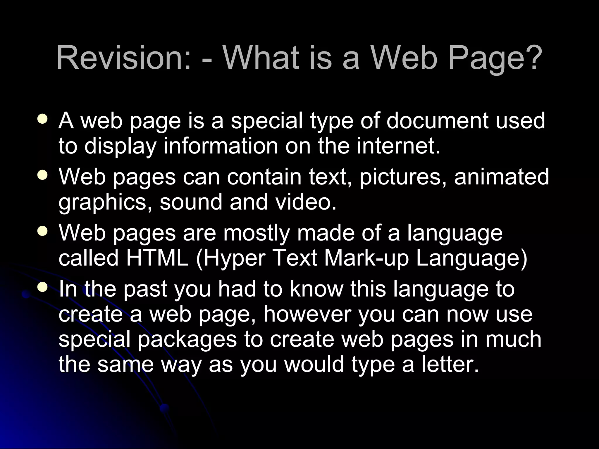 Revision: - What is a Web Page? A web page is a special type of document used to display information on the internet. Web pages can contain text, pictures, animated graphics, sound and video. Web pages are mostly made of a language called HTML (Hyper Text Mark-up Language) In the past you had to know this language to create a web page, however you can now use special packages to create web pages in much the same way as you would type a letter.  