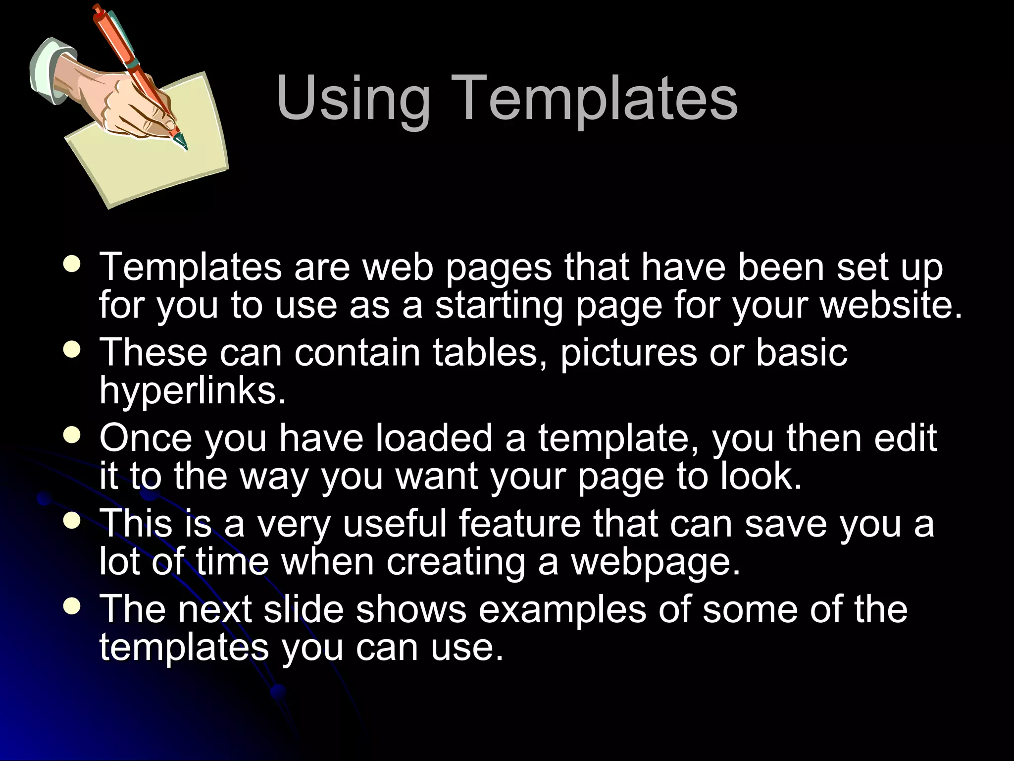 Using Templates Templates are web pages that have been set up for you to use as a starting page for your website. These can contain tables, pictures or basic hyperlinks. Once you have loaded a template, you then edit it to the way you want your page to look. This is a very useful feature that can save you a lot of time when creating a webpage. The next slide shows examples of some of the templates you can use. 