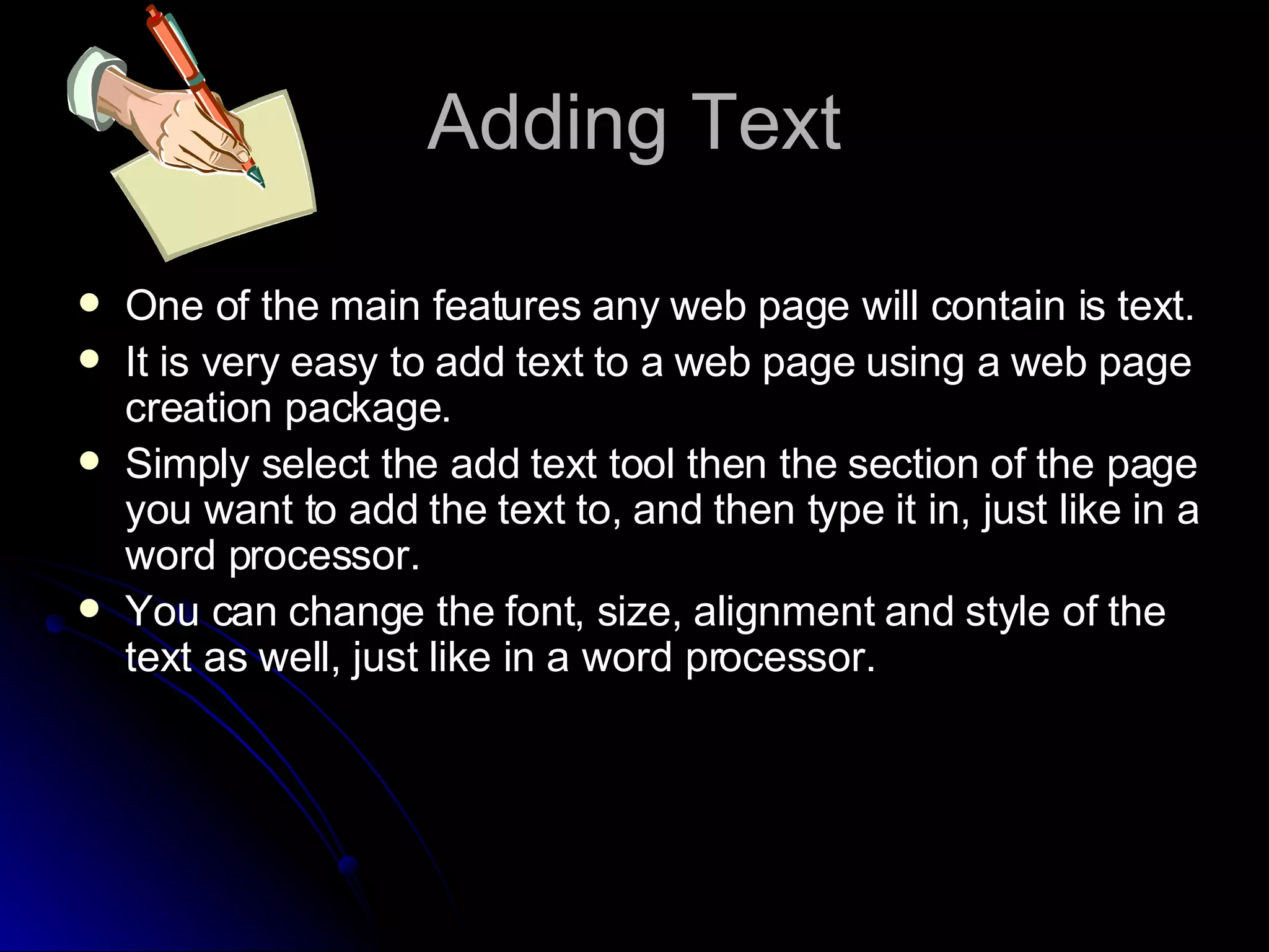 Adding Text One of the main features any web page will contain is text. It is very easy to add text to a web page using a web page creation package. Simply select the add text tool then the section of the page you want to add the text to, and then type it in, just like in a word processor. You can change the font, size, alignment and style of the text as well, just like in a word processor. 