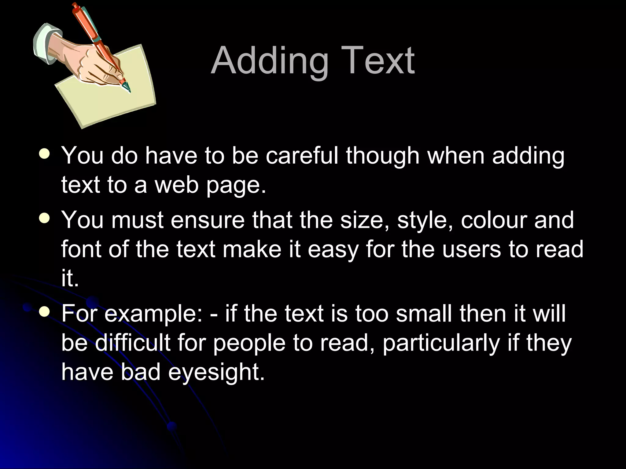 Adding Text You do have to be careful though when adding text to a web page. You must ensure that the size, style, colour and font of the text make it easy for the users to read it. For example: - if the text is too small then it will be difficult for people to read, particularly if they have bad eyesight. 