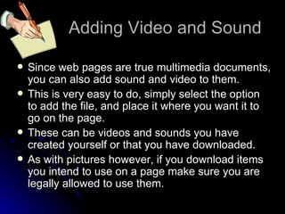 Adding Video and Sound Since web pages are true multimedia documents, you can also add sound and video to them. This is very easy to do, simply select the option to add the file, and place it where you want it to go on the page. These can be videos and sounds you have created yourself or that you have downloaded. As with pictures however, if you download items you intend to use on a page make sure you are legally allowed to use them. 