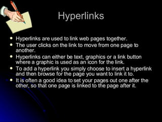 Hyperlinks Hyperlinks are used to link web pages together. The user clicks on the link to move from one page to another. Hyperlinks can either be text, graphics or a link button where a graphic is used as an icon for the link. To add a hyperlink you simply choose to insert a hyperlink and then browse for the page you want to link it to. It is often a good idea to set your pages out one after the other, so that one page is linked to the page after it. 
