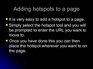 Adding hotspots to a page It is very easy to add a hotspot to a page. Simply select the hotspot tool and you will be prompted to enter the URL you want to move to. Once you have done this you can then place the hotspot wherever you want to on the page. 