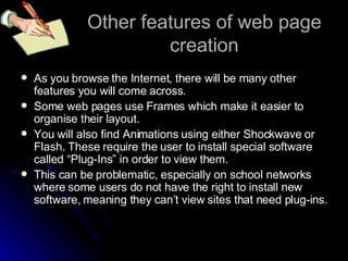 Other features of web page creation As you browse the Internet, there will be many other features you will come across. Some web pages use Frames which make it easier to organise their layout. You will also find Animations using either Shockwave or Flash. These require the user to install special software called “Plug-Ins” in order to view them. This can be problematic, especially on school networks where some users do not have the right to install new software, meaning they can’t view sites that need plug-ins. 