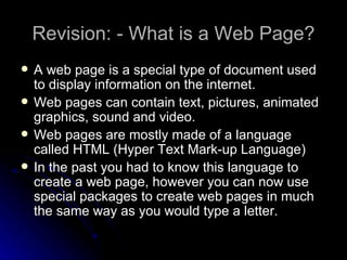 Revision: - What is a Web Page? A web page is a special type of document used to display information on the internet. Web pages can contain text, pictures, animated graphics, sound and video. Web pages are mostly made of a language called HTML (Hyper Text Mark-up Language) In the past you had to know this language to create a web page, however you can now use special packages to create web pages in much the same way as you would type a letter.  