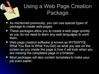 Using a Web Page Creation Package As mentioned previously, you can use special types of package to create web pages. These packages allow you to create a web page quickly as you do not need to learn any web languages to work them. Web page creation software is known as WYSIWYG( What You See Is What You Get) as what you see on the screen as you create the page is how it will look when you are viewing the completed page in a browser. Most packages will also contain templates to make your job even easier. 