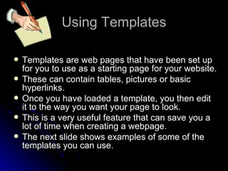 Using Templates Templates are web pages that have been set up for you to use as a starting page for your website. These can contain tables, pictures or basic hyperlinks. Once you have loaded a template, you then edit it to the way you want your page to look. This is a very useful feature that can save you a lot of time when creating a webpage. The next slide shows examples of some of the templates you can use. 