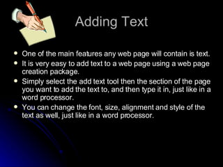 Adding Text One of the main features any web page will contain is text. It is very easy to add text to a web page using a web page creation package. Simply select the add text tool then the section of the page you want to add the text to, and then type it in, just like in a word processor. You can change the font, size, alignment and style of the text as well, just like in a word processor. 