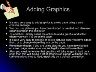 Adding Graphics It is also very easy to add graphics to a web page using a web creation package. You can use pictures you have downloaded or created and also use clipart stored on the computer. To add them, simply select the option to add a graphic and select where you want it to go on the page. It is also very easy to change or delete pictures once you have added them, or to change where they are on the page. Remember though, if you are using pictures you have downloaded on a web page, make sure you are legally allowed to use them. Also, you must remember that graphics will take longer to load on a page than text will. Using a lot of graphics on a page will mean that it can take a long time to load, especially on a dial-up connection. 