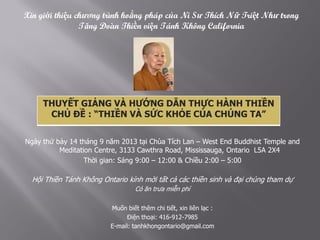 CHỦ ĐỀ : “ THIỀN VÀ SỨC KHỎE CỦA CHÚNG TA
Ngày thứ bảy 14 tháng 9 năm 2013 tại Chùa Tích Lan – West End Buddhist Temple and
Meditation Centre, 3133 Cawthra Road, Mississauga, Ontario L5A 2X4
Thời gian: Sáng 9:00 – 12:00 & Chiều 2:00 – 5:00
Hội Thiền Tánh Không Ontario kính mời tất cả các thiền sinh và đại chúng tham dự
Có ăn trưa miễn phí
Muốn biết thêm chi tiết, xin liên lạc :
Điện thoại: 416-912-7985
E-mail: tanhkhongontario@gmail.com
Xin giới thiệu chương trình hoằng pháp của Ni Sư Thích Nữ Triệt Như trong
Tăng Ðoàn Thiền viện Tánh Không California
THUYẾT GIẢNG VÀ HƯỚNG DẪN THỰC HÀNH THIỀN
CHỦ ĐỀ : “THIỀN VÀ SỨC KHỎE CỦA CHÚNG TA”
 