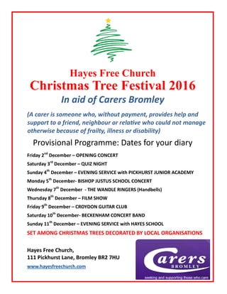 Hayes Free Church
Christmas Tree Festival 2016
In aid of Carers Bromley
(A carer is someone who, without payment, provides help and
support to a friend, neighbour or relative who could not manage
otherwise because of frailty, illness or disability)
Provisional Programme: Dates for your diary
Friday 2nd
December – OPENING CONCERT
Saturday 3rd
December – QUIZ NIGHT
Sunday 4th
December – EVENING SERVICE with PICKHURST JUNIOR ACADEMY
Monday 5th
December- BISHOP JUSTUS SCHOOL CONCERT
Wednesday 7th
December - THE WANDLE RINGERS (Handbells)
Thursday 8th
December – FILM SHOW
Friday 9th
December – CROYDON GUITAR CLUB
Saturday 10th
December- BECKENHAM CONCERT BAND
Sunday 11th
December – EVENING SERVICE with HAYES SCHOOL
SET AMONG CHRISTMAS TREES DECORATED BY LOCAL ORGANISATIONS
Hayes Free Church,
111 Pickhurst Lane, Bromley BR2 7HU
www.hayesfreechurch.com
 