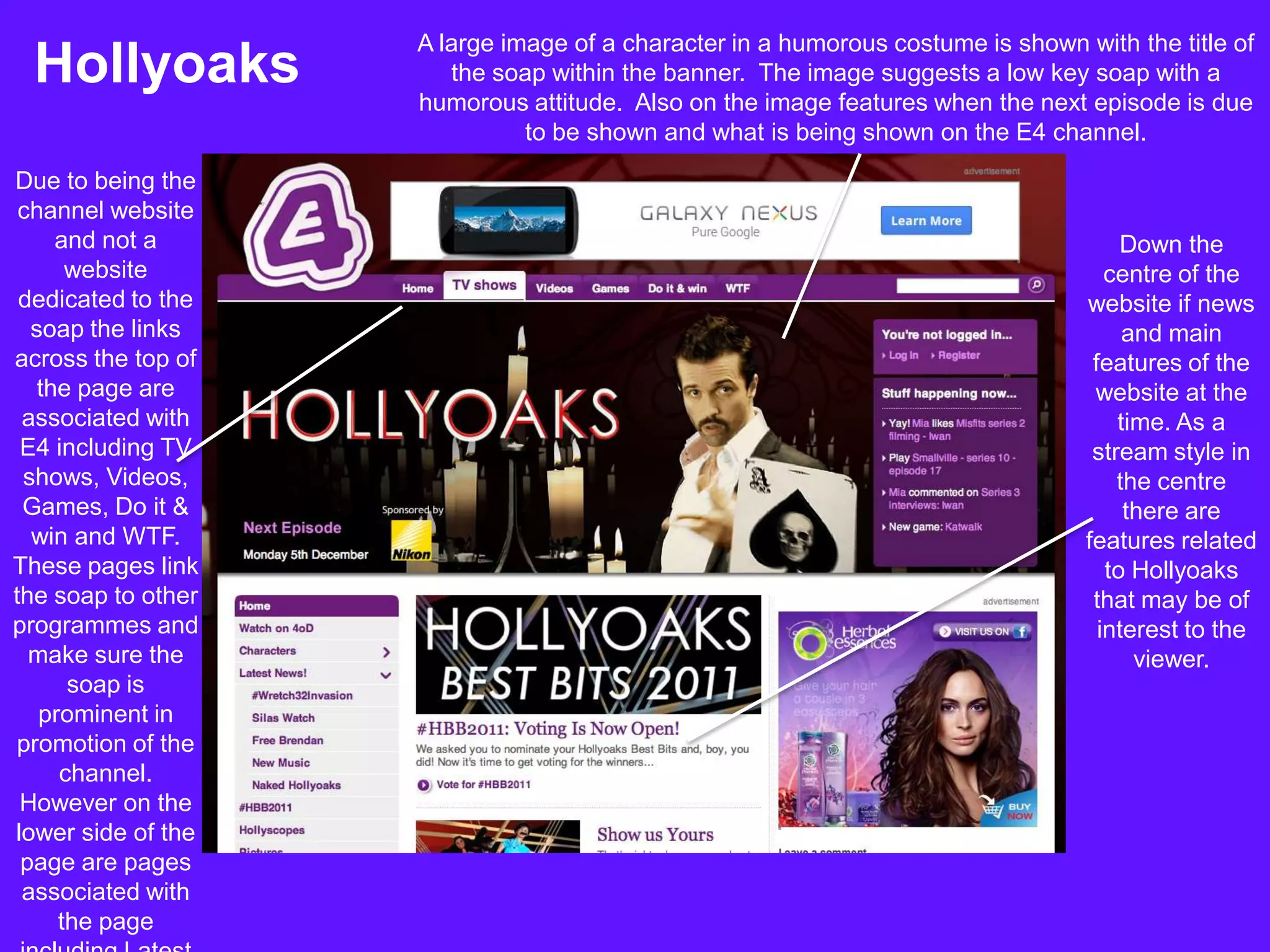 A large image of a character in a humorous costume is shown with the title of
 Hollyoaks             the soap within the banner. The image suggests a low key soap with a
                    humorous attitude. Also on the image features when the next episode is due
                              to be shown and what is being shown on the E4 channel.
Due to being the
 channel website
     and not a                                                                        Down the
      website                                                                       centre of the
 dedicated to the                                                                website if news
  soap the links                                                                      and main
across the top of                                                                 features of the
   the page are                                                                   website at the
 associated with                                                                     time. As a
 E4 including TV                                                                  stream style in
 shows, Videos,                                                                      the centre
 Games, Do it &                                                                       there are
  win and WTF.                                                                   features related
These pages link                                                                    to Hollyoaks
the soap to other                                                                 that may be of
programmes and                                                                     interest to the
  make sure the                                                                        viewer.
      soap is
   prominent in
promotion of the
     channel.
 However on the
lower side of the
 page are pages
 associated with
     the page
 