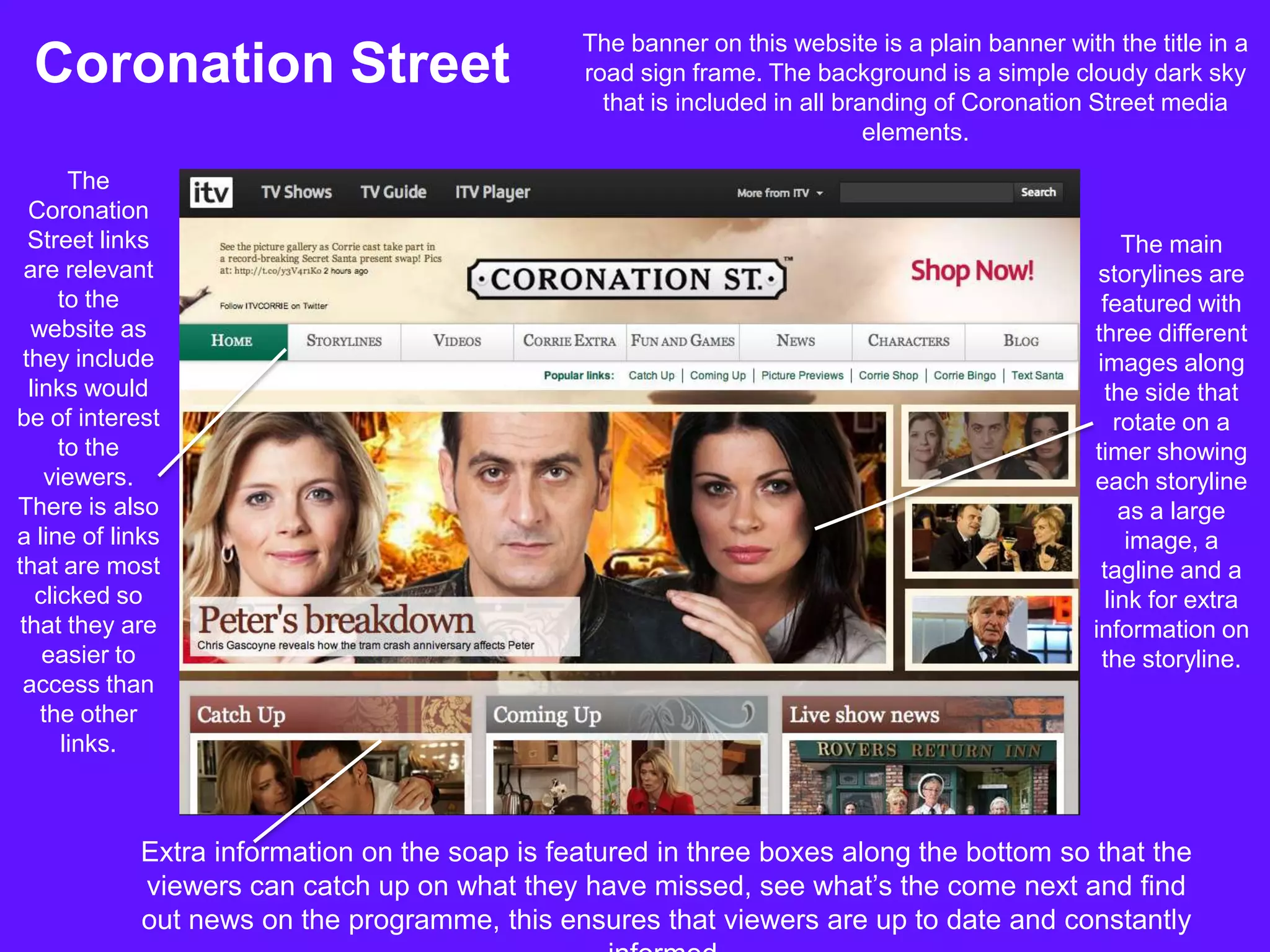 The banner on this website is a plain banner with the title in a
 Coronation Street                             road sign frame. The background is a simple cloudy dark sky
                                                 that is included in all branding of Coronation Street media
                                                                            elements.
       The
  Coronation
  Street links                                                                                       The main
 are relevant                                                                                    storylines are
      to the                                                                                      featured with
  website as                                                                                    three different
 they include                                                                                    images along
  links would                                                                                     the side that
be of interest                                                                                      rotate on a
      to the                                                                                    timer showing
    viewers.                                                                                    each storyline
There is also                                                                                        as a large
a line of links                                                                                       image, a
that are most                                                                                     tagline and a
   clicked so                                                                                     link for extra
 that they are                                                                                  information on
    easier to                                                                                     the storyline.
 access than
    the other
      links.



            Extra information on the soap is featured in three boxes along the bottom so that the
            viewers can catch up on what they have missed, see what’s the come next and find
            out news on the programme, this ensures that viewers are up to date and constantly
 